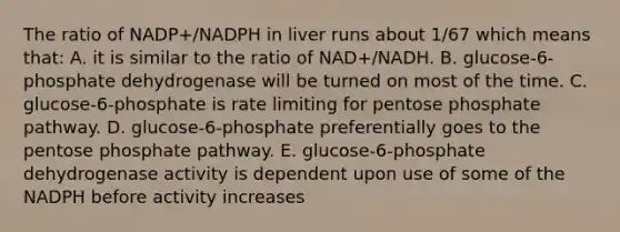 The ratio of NADP+/NADPH in liver runs about 1/67 which means that: A. it is similar to the ratio of NAD+/NADH. B. glucose-6-phosphate dehydrogenase will be turned on most of the time. C. glucose-6-phosphate is rate limiting for pentose phosphate pathway. D. glucose-6-phosphate preferentially goes to the pentose phosphate pathway. E. glucose-6-phosphate dehydrogenase activity is dependent upon use of some of the NADPH before activity increases