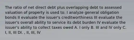 The ratio of net direct debt plus overlapping debt to assessed valuation of property is used to: I analyze general obligation bonds II evaluate the issuer's creditworthiness III evaluate the issuer's overall ability to service its debt burden IV evaluate the issuer's ability to collect taxes owed A. I only B. III and IV only C. I, II, III DI. , II, III, IV