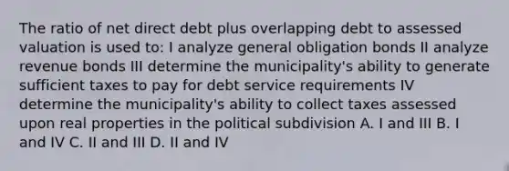 The ratio of net direct debt plus overlapping debt to assessed valuation is used to: I analyze general obligation bonds II analyze revenue bonds III determine the municipality's ability to generate sufficient taxes to pay for debt service requirements IV determine the municipality's ability to collect taxes assessed upon real properties in the political subdivision A. I and III B. I and IV C. II and III D. II and IV