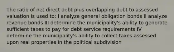 The ratio of net direct debt plus overlapping debt to assessed valuation is used to: I analyze general obligation bonds II analyze revenue bonds III determine the municipality's ability to generate sufficient taxes to pay for debt service requirements IV determine the municipality's ability to collect taxes assessed upon real properties in the political subdivision