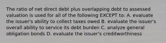 The ratio of net direct debt plus overlapping debt to assessed valuation is used for all of the following EXCEPT to: A. evaluate the issuer's ability to collect taxes owed B. evaluate the issuer's overall ability to service its debt burden C. analyze general obligation bonds D. evaluate the issuer's creditworthiness