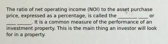 The ratio of net operating income (NOI) to the asset purchase price, expressed as a percentage, is called the ________ ____ or ____ ______. It is a common measure of the performance of an investment property. This is the main thing an investor will look for in a property.