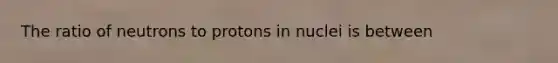 The ratio of neutrons to protons in nuclei is between