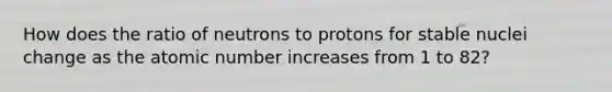 How does the ratio of neutrons to protons for stable nuclei change as the atomic number increases from 1 to 82?