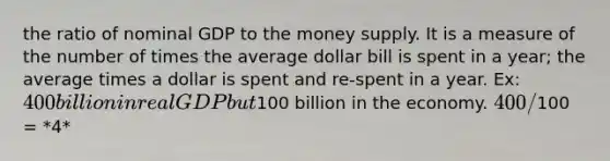 the ratio of nominal GDP to the money supply. It is a measure of the number of times the average dollar bill is spent in a year; the average times a dollar is spent and re-spent in a year. Ex: 400 billion in real GDP but100 billion in the economy. 400/100 = *4*