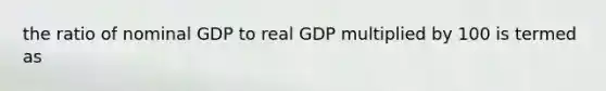 the ratio of nominal GDP to real GDP multiplied by 100 is termed as