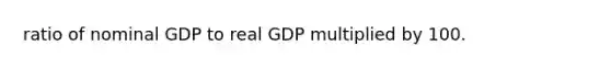 ratio of nominal GDP to real GDP multiplied by 100.