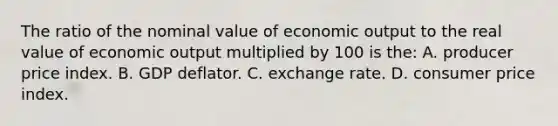 The ratio of the nominal value of economic output to the real value of economic output multiplied by 100 is the: A. producer price index. B. GDP deflator. C. exchange rate. D. consumer price index.