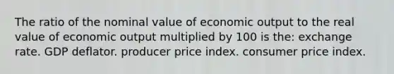 The ratio of the nominal value of economic output to the real value of economic output multiplied by 100 is the: exchange rate. GDP deflator. producer price index. consumer price index.