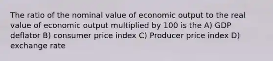 The ratio of the nominal value of economic output to the real value of economic output multiplied by 100 is the A) GDP deflator B) consumer price index C) Producer price index D) exchange rate