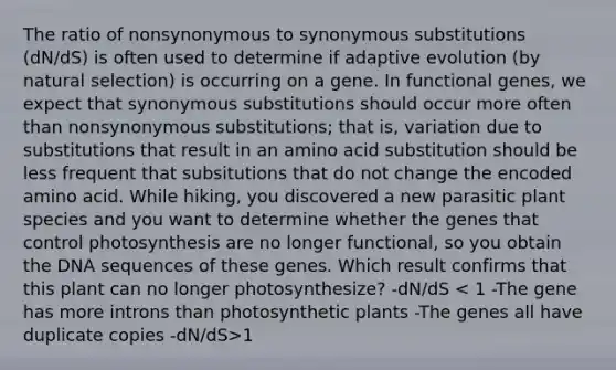 The ratio of nonsynonymous to synonymous substitutions (dN/dS) is often used to determine if adaptive evolution (by natural selection) is occurring on a gene. In functional genes, we expect that synonymous substitutions should occur more often than nonsynonymous substitutions; that is, variation due to substitutions that result in an amino acid substitution should be less frequent that subsitutions that do not change the encoded amino acid. While hiking, you discovered a new parasitic plant species and you want to determine whether the genes that control photosynthesis are no longer functional, so you obtain the DNA sequences of these genes. Which result confirms that this plant can no longer photosynthesize? -dN/dS 1