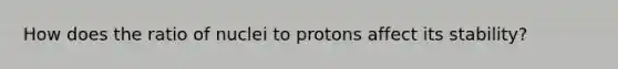 How does the ratio of nuclei to protons affect its stability?