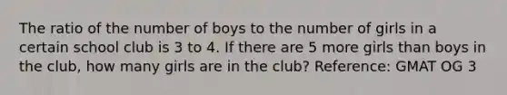 The ratio of the number of boys to the number of girls in a certain school club is 3 to 4. If there are 5 more girls than boys in the club, how many girls are in the club? Reference: GMAT OG 3