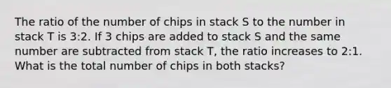 The ratio of the number of chips in stack S to the number in stack T is 3:2. If 3 chips are added to stack S and the same number are subtracted from stack T, the ratio increases to 2:1. What is the total number of chips in both stacks?