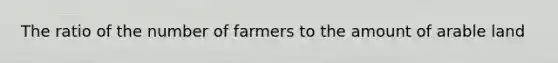 The ratio of the number of farmers to the amount of arable land