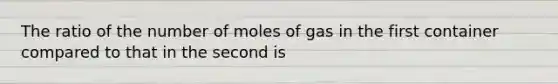 The ratio of the number of moles of gas in the first container compared to that in the second is