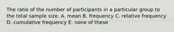 The ratio of the number of participants in a particular group to the total sample size. A. mean B. frequency C. relative frequency D. cumulative frequency E. none of these