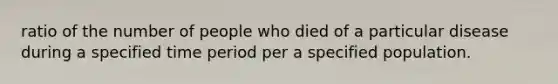 ratio of the number of people who died of a particular disease during a specified time period per a specified population.