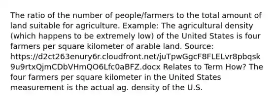 The ratio of the number of people/farmers to the total amount of land suitable for agriculture. Example: The agricultural density (which happens to be extremely low) of the United States is four farmers per square kilometer of arable land. Source: https://d2ct263enury6r.cloudfront.net/juTpwGgcF8FLELvr8pbqsk9u9rtxQjmCDbVHmQO6Lfc0aBFZ.docx Relates to Term How? The four farmers per square kilometer in the United States measurement is the actual ag. density of the U.S.