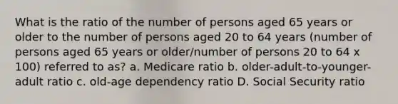 What is the ratio of the number of persons aged 65 years or older to the number of persons aged 20 to 64 years (number of persons aged 65 years or older/number of persons 20 to 64 x 100) referred to as? a. Medicare ratio b. older-adult-to-younger-adult ratio c. old-age dependency ratio D. Social Security ratio