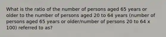 What is the ratio of the number of persons aged 65 years or older to the number of persons aged 20 to 64 years (number of persons aged 65 years or older/number of persons 20 to 64 x 100) referred to as?