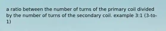 a ratio between the number of turns of the primary coil divided by the number of turns of the secondary coil. example 3:1 (3-to-1)