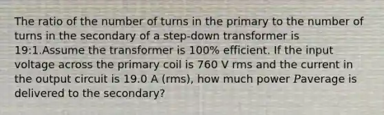 The ratio of the number of turns in the primary to the number of turns in the secondary of a step-down transformer is 19:1.Assume the transformer is 100% efficient. If the input voltage across the primary coil is 760 V rms and the current in the output circuit is 19.0 A (rms), how much power 𝑃average is delivered to the secondary?