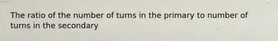 The ratio of the number of turns in the primary to number of turns in the secondary