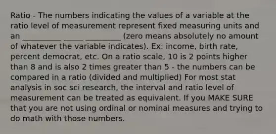 Ratio - The numbers indicating the values of a variable at the ratio level of measurement represent fixed measuring units and an __________ _____ _________ (zero means absolutely no amount of whatever the variable indicates). Ex: income, birth rate, percent democrat, etc. On a ratio scale, 10 is 2 points higher than 8 and is also 2 times greater than 5 - the numbers can be compared in a ratio (divided and multiplied) For most stat analysis in soc sci research, the interval and ratio level of measurement can be treated as equivalent. If you MAKE SURE that you are not using ordinal or nominal measures and trying to do math with those numbers.