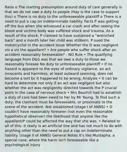 Ratio o The starting presumption around duty of care generally is that we do not owe a duty to people (Hay is the case to support this) o There is no duty to the unforeseeable plaintiff o There is a need to put a cap on indeterminate liability. Facts P was getting off the bus when she witnessed a car crash and after seeing the blood and victims body was suffered shock and trauma. As a result of the shock, P claimed to have sustained a "wrenched back" and a month later her child was stillborn. P sued the motorcyclist in the accident Issue Whether the D was negligent vis a vis the appellant? • Are people who suffer shock after an accident reasonably foreseeable? - NO Rule • The qualifying language from D&S was that we owe a duty to those we reasonably foresee No duty to unforeseeable plaintiff • If no hazard is apparent to the eyes of ordinary vigilance, an act innocents and harmless, at least outward seeming, does not become a tort bc it happened to be wrong, Analysis • It can be hard to determine not only if an act was negligent but also whether the act was negligently directed towards the P crucial point In the case of nervous shock • Mrs Bourhill had to establish a duty of care had been owed to her by Mr Young. To find such a duty, the claimant must be foreseeable, or proximate to the scene of the accident. Not established (stage I of ANNS) • D couldn't have reasonably foreseen (not even the reasonable hypothetical observer) the likelihood that anyone like the appellant/P could be affected the way that she was. • Related to all of this: It really is an artificial line and has not much to do with anything other than the need to put a cap on indeterminate liability. (stage II of ANNS) General Notes It's like Mustapha, a special case, where the harm isn't foreseeable like a psychological injury