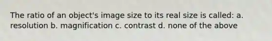 The ratio of an object's image size to its real size is called: a. resolution b. magnification c. contrast d. none of the above