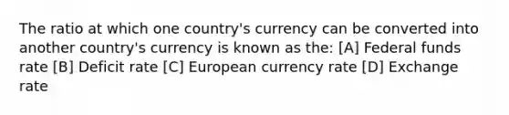 The ratio at which one country's currency can be converted into another country's currency is known as the: [A] Federal funds rate [B] Deficit rate [C] European currency rate [D] Exchange rate