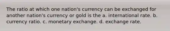 The ratio at which one nation's currency can be exchanged for another nation's currency or gold is the a. international rate. b. currency ratio. c. monetary exchange. d. exchange rate.