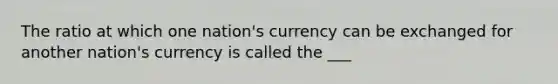 The ratio at which one nation's currency can be exchanged for another nation's currency is called the ___