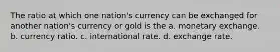 The ratio at which one nation's currency can be exchanged for another nation's currency or gold is the a. monetary exchange. b. currency ratio. c. international rate. d. exchange rate.