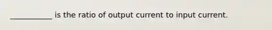 ___________ is the ratio of output current to input current.