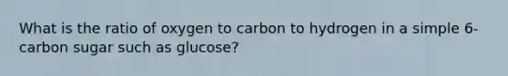 What is the ratio of oxygen to carbon to hydrogen in a simple 6-carbon sugar such as glucose?