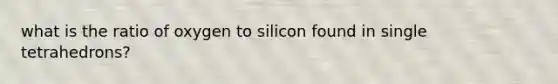 what is the ratio of oxygen to silicon found in single tetrahedrons?