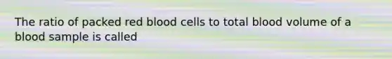 The ratio of packed red blood cells to total blood volume of a blood sample is called