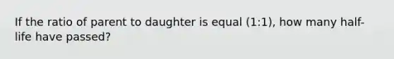 If the ratio of parent to daughter is equal (1:1), how many half-life have passed?