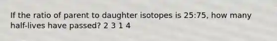 If the ratio of parent to daughter isotopes is 25:75, how many half-lives have passed? 2 3 1 4