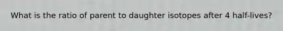 What is the ratio of parent to daughter isotopes after 4 half-lives?