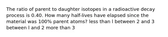 The ratio of parent to daughter isotopes in a radioactive decay process is 0.40. How many half-lives have elapsed since the material was 100% parent atoms? <a href='https://www.questionai.com/knowledge/k7BtlYpAMX-less-than' class='anchor-knowledge'>less than</a> l between 2 and 3 between l and 2 <a href='https://www.questionai.com/knowledge/keWHlEPx42-more-than' class='anchor-knowledge'>more than</a> 3