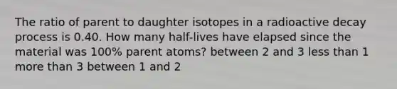 The ratio of parent to daughter isotopes in a radioactive decay process is 0.40. How many half-lives have elapsed since the material was 100% parent atoms? between 2 and 3 less than 1 more than 3 between 1 and 2