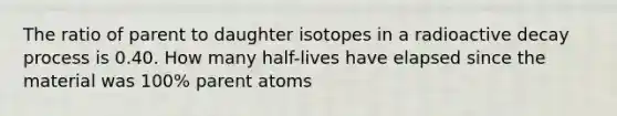 The ratio of parent to daughter isotopes in a radioactive decay process is 0.40. How many half-lives have elapsed since the material was 100% parent atoms