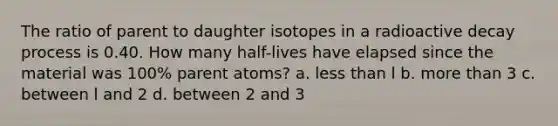 The ratio of parent to daughter isotopes in a radioactive decay process is 0.40. How many half-lives have elapsed since the material was 100% parent atoms? a. <a href='https://www.questionai.com/knowledge/k7BtlYpAMX-less-than' class='anchor-knowledge'>less than</a> l b. <a href='https://www.questionai.com/knowledge/keWHlEPx42-more-than' class='anchor-knowledge'>more than</a> 3 c. between l and 2 d. between 2 and 3