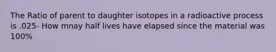 The Ratio of parent to daughter isotopes in a radioactive process is .025- How mnay half lives have elapsed since the material was 100%