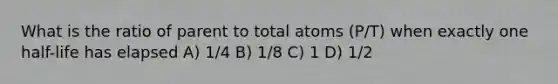 What is the ratio of parent to total atoms (P/T) when exactly one half-life has elapsed A) 1/4 B) 1/8 C) 1 D) 1/2