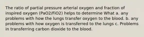 The ratio of partial pressure arterial oxygen and fraction of inspired oxygen (PaO2/FiO2) helps to determine What a. any problems with how the lungs transfer oxygen to the blood. b. any problems with how oxygen is transferred to the lungs c. Problems in transferring carbon dioxide to the blood.