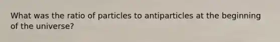 What was the ratio of particles to antiparticles at the beginning of the universe?